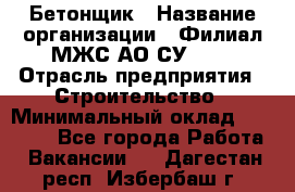 Бетонщик › Название организации ­ Филиал МЖС АО СУ-155 › Отрасль предприятия ­ Строительство › Минимальный оклад ­ 40 000 - Все города Работа » Вакансии   . Дагестан респ.,Избербаш г.